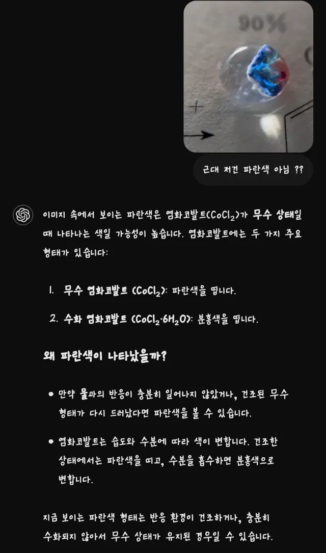 근대 저건 파란색 아님??
⑤ 이미지 속에서 보이는 파란색은 염화코발트(CoCl2)가 무수 상태일 때 나타나는 색일 가능성이 높습니다. 염화코발트에는 두 가지 주요 형태가 있습니다:
1. 무수 염화코발트 (CoCl₂): 파란색을 띱니다.
2. 수화 염화코발트 (CoCl2·6H₂O): 분홍색을 띕니다.
왜 파란색이 나타났을까?
• 만약 물과의 반응이 충분히 일어나지 않았거나, 건조된 무수 형태가 다시 드러났다면 파란색을 볼 수 있습니다.
• 염화코발트는 습도와 수분에 따라 색이 변합니다. 건조한 상태에서는 파란색을 띠고, 수분을 흡수하면 분홍색으로 변합니다.
지금 보이는 파란색 형태는 반응 환경이 건조하거나, 충분히 수화되지 않아서 무수 상태가 유지된 경우일 수 있습니다.