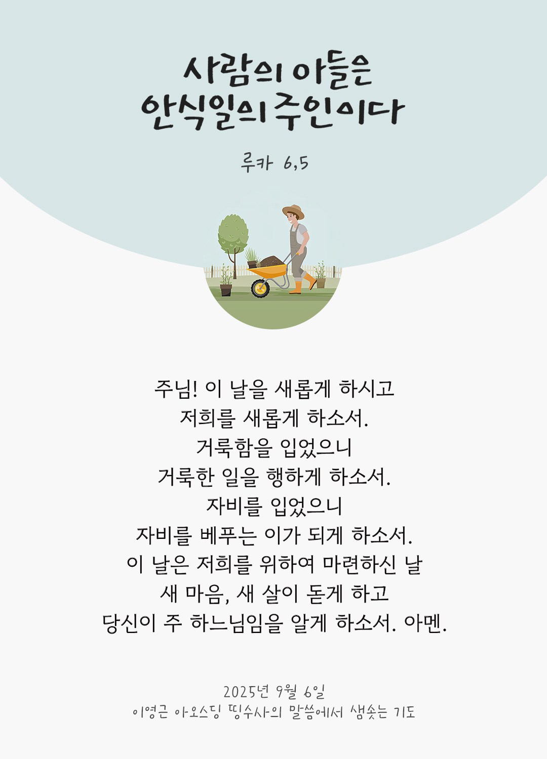 주님! 이 날을 새롭게 하시고, 저희를 새롭게 하소서. 거룩함을 입었으니, 거룩한 일을 행하게 하소서. 자비를 입었으니, 자비를 베푸는 이가 되게 하소서. 이 날은 저희를 위하여 마련하신 날, 새 마음, 새 살이 돋게 하고 당신이 주 하느님임을 알게 하소서. 아멘. by 이영근 아오스딩 신부 띵수사의 말씀에서 샘솟는 기도(말샘기도)