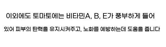  이외에도 토마토에는 비타민A, B, E가 풍부하게 들어 있어 피부의 탄력을 유지시켜주고, 노화를 예방하는데 도움을 줍니다