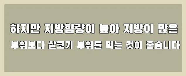  하지만 지방함량이 높아 지방이 많은 부위보다 살코기 부위를 먹는 것이 좋습니다