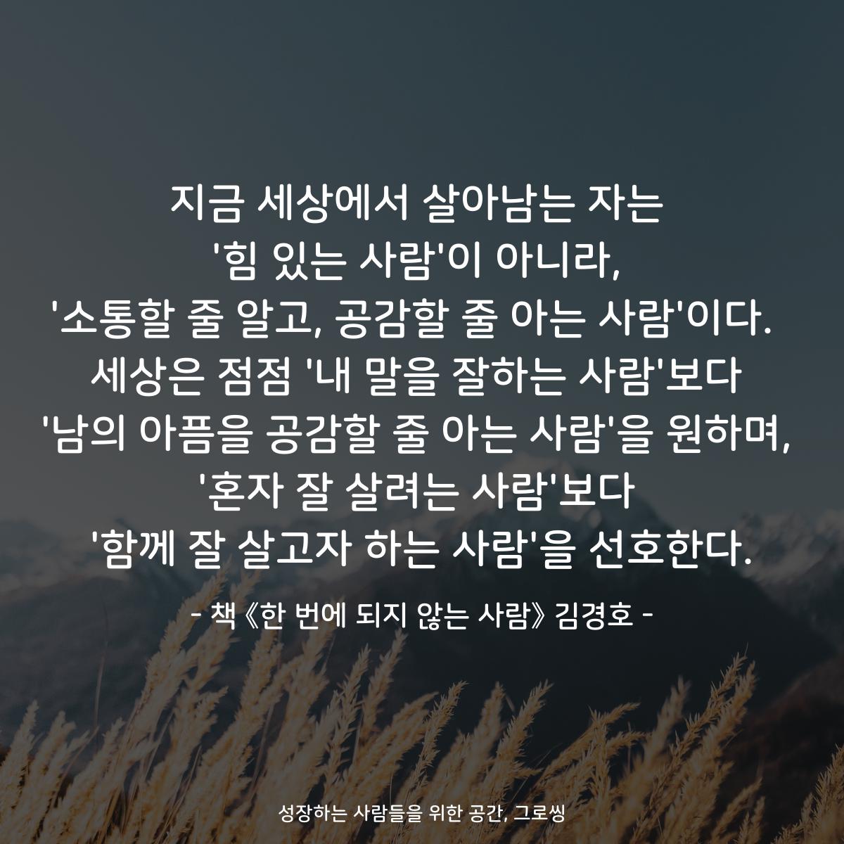지금 세상에서 살아남는 자는
'힘 있는 사람'이 아니라,
'소통할 줄 알고, 공감할 줄 아는 사람'이다. 
세상은 점점 '내 말을 잘하는 사람'보다
'남의 아픔을 공감할 줄 아는 사람'을 원하며,
'혼자 잘 살려는 사람'보다
'함께 잘 살고자 하는 사람'을 선호한다.