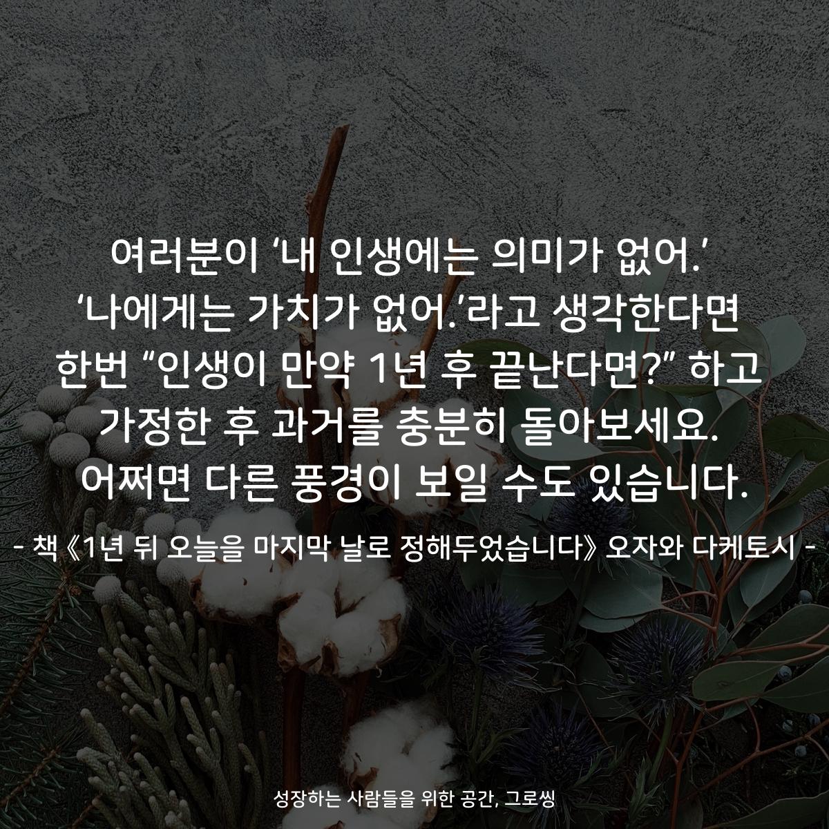 여러분이 ‘내 인생에는 의미가 없어.’
‘나에게는 가치가 없어.’라고 생각한다면
한번 “인생이 만약 1년 후 끝난다면?” 하고
가정한 후 과거를 충분히 돌아보세요.
어쩌면 다른 풍경이 보일 수도 있습니다.