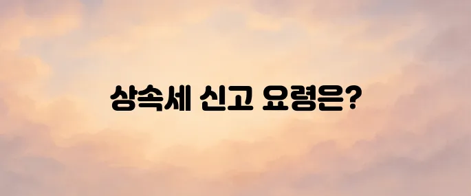 상속세 신고 방법과 신고 기한│미신고 시 불이익까지 알아보기