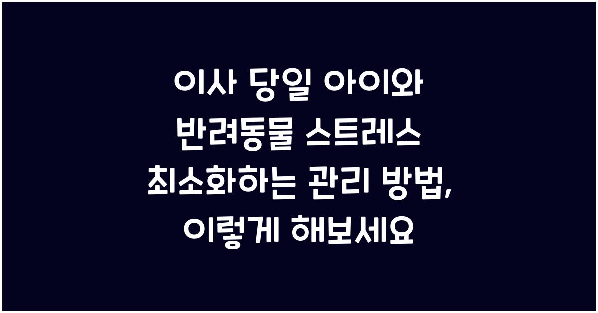 이사 당일 아이와 반려동물 스트레스 최소화하는 관리 방법