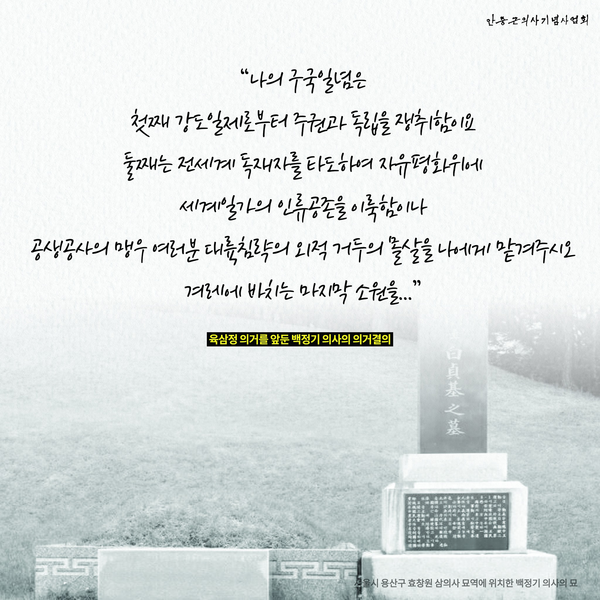 안중근의사기념사업회
&quot;나의 구국일념은
첫째 강도 일제로부터 주권과 독립을 쟁취함이요
둘째는 전세계 독재자를 타도하여 자유평화위에
세계일가의 인류공존을 이룩함이나
공생공사의 맹우 여러분 대륙침략의 외적 거두의 몰살을 나에게 맡겨주시오
겨레에 바치는 마지막 소원을...&quot;
육삼정 의거를 앞둔 백정기 의사의 의거결의
525
美白真基之墓
서울시 용산구 효창원 삼의사 묘역에 위치한 백정기 의사의 묘