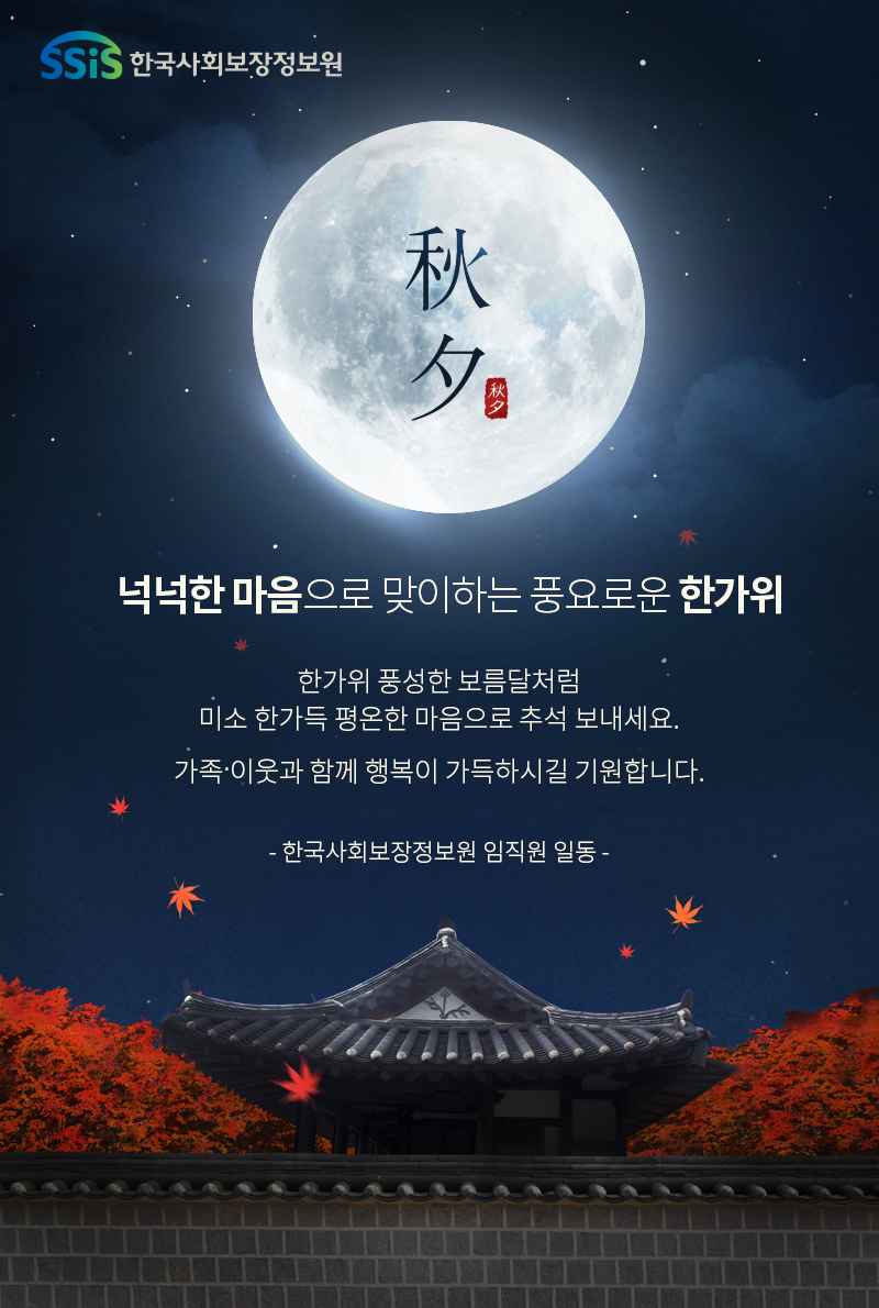 SSiS 한국사회보장정보원 秋夕 넉넉한 마음으로 맞이하는 풍요로운 한가위 한가위 풍성한 보름달처럼 미소 한가득 평온한 마음으로 추석 보내세요. 가족&middot;이웃과 함께 행복이 가득하시길 기원합니다. - 한국사회보장정보원 임직원 일동 -