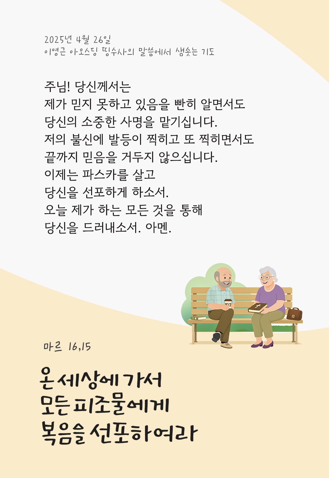 주님! 당신께서는 제가 믿지 못하고 있음을 빤히 알면서도 당신의 소중한 사명을 맡기십니다. 저의 불신에 발등이 찍히고 또 찍히면서도 끝까지 믿음을 거두지 않으십니다. 이제는 파스카를 살고 당신을 선포하게 하소서. 오늘 제가 하는 모든 것을 통해 당신을 드러내소서. 아멘. by 이영근 아오스딩 띵수사의 말씀에서 샘솟는 기도(말샘기도)