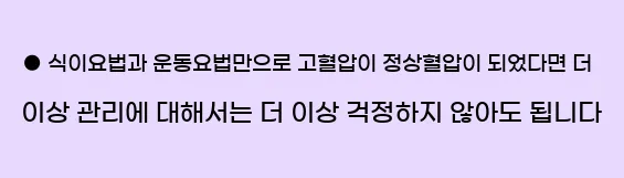  ● 식이요법과 운동요법만으로 고혈압이 정상혈압이 되었다면 더 이상 관리에 대해서는 더 이상 걱정하지 않아도 됩니다.