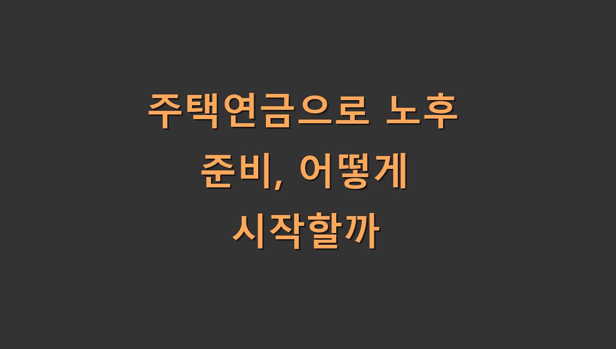 주택연금으로 노후 준비, 어떻게 시작할까