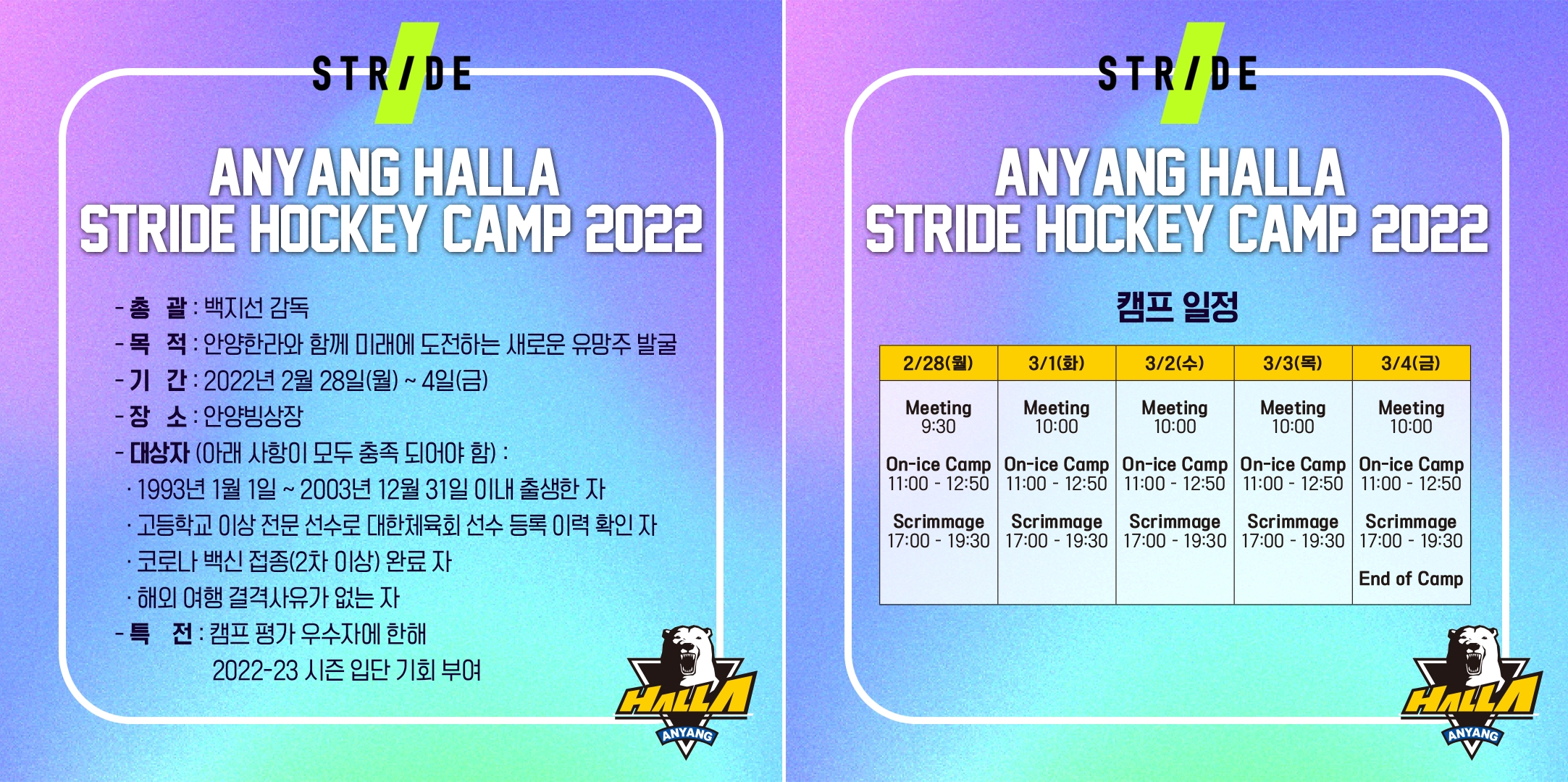 안양 한라 스트라이드 하키 캠프. 총괄: 백지선 감독, 목적: 안양한라와 함께 미래에 도전하는 새로운 유망주 발굴, 기간: 2022년 2월 28일(월)~4일(금), 장소: 안양빙상장, 대상자(아래 사항이 모두 충족 되어야 함): 1. 1993년 1월 1일~2003년 12월 31일 이내 출생한 자, 2. 고등학생 이상 전문 선수로 대한체육회 선수 등록 이력 확인 자, 3. 코로나 백십 접종(2차 이상) 완료자, 4. 해외 여행 결격사유가 없는 자, 특전: 캠프 평가 우수자에 한해 2022~23 시즌 입단 기회 부여