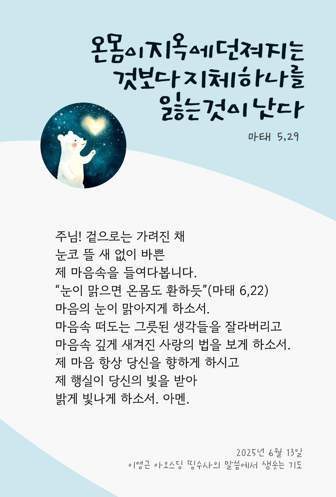 주님! 겉으로는 가려진 채, 눈코 뜰 새 없이 바쁜 제 마음속을 들여다봅니다. “눈이 맑으면 온몸도 환하듯”(마태 6,22), 마음의 눈이 맑아지게 하소서. 마음속 떠도는 그릇된 생각들을 잘라버리고, 마음속 깊게 새겨진 사랑의 법을 보게 하소서. 제 마음 항상 당신을 향하게 하시고, 제 행실이 당신의 빛을 받아 밝게 빛나게 하소서. 아멘. by 이영근 아오스딩 신부 띵수사의 말씀에서 샘솟는 기도(말샘기도)