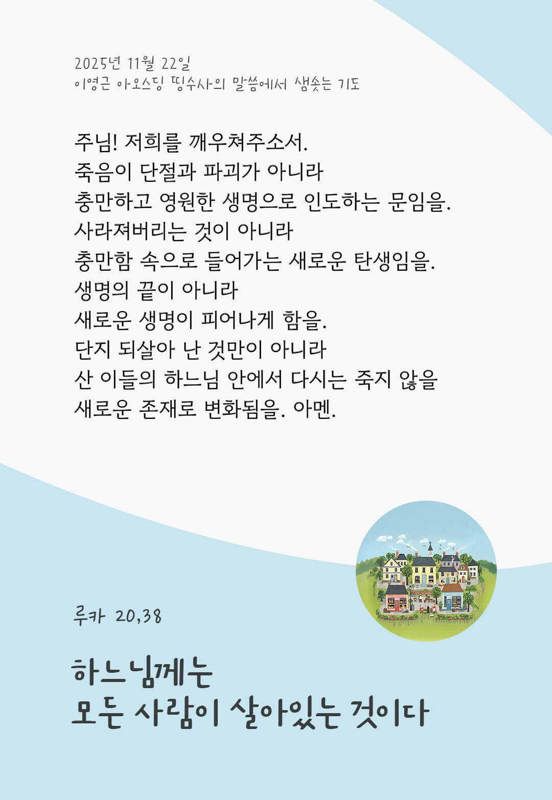주님! 저희를 깨우쳐주소서. 죽음이 단절과 파괴가 아니라 충만하고 영원한 생명으로 인도하는 문임을! 사라져버리는 것이 아니라 충만함 속으로 들어가는 새로운 탄생임을! 생명의 끝이 아니라 새로운 생명이 피어나게 함을! 단지 되살아 난 것만이 아니라 산 이들의 하느님 안에서 다시는 죽지 않을 새로운 존재로 변화됨을! 아멘. by 이영근 아오스딩 신부 띵수사의 말씀에서 샘솟는 기도(말샘기도)