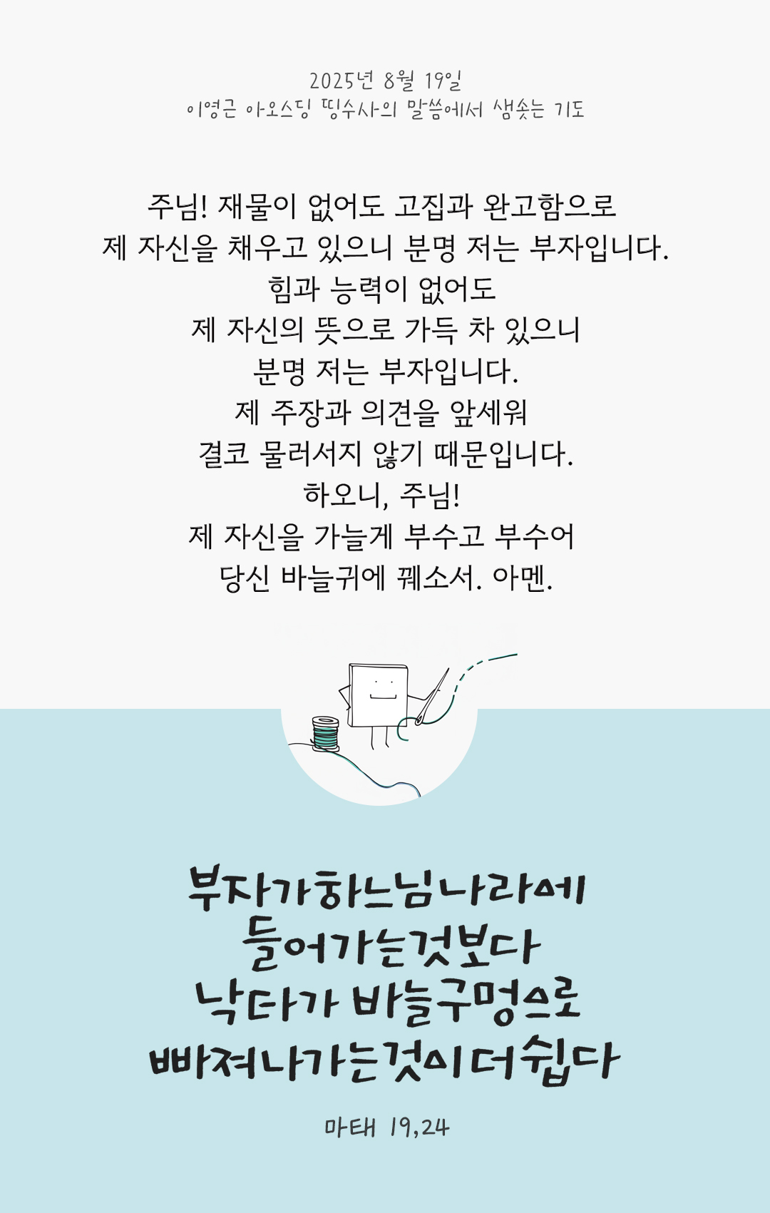 주님! 재물이 없어도 고집과 완고함으로 제 자신을 채우고 있으니, 분명 저는 부자입니다. 힘과 능력이 없어도 제 자신의 뜻으로 가득 차 있으니 분명 저는 부자입니다. 제 주장과 의견을 앞세워 결코 물러서지 않기 때문입니다. 하오니, 주님! 제 자신을 가늘게 부수고 부수어 당신 바늘귀에 꿰소서. 아멘. by 이영근 아오스딩 신부 띵수사의 말씀에서 샘솟는 기도(말샘기도)