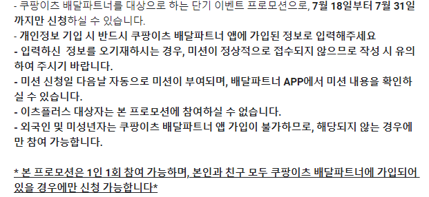 유의사항 (**미션 신청 전에 꼭 읽어주세요!!**)
- 쿠팡이츠 배달파트너를 대상으로 하는 단기 이벤트 프로모션으로, 7월 18일부터 7월 31일까지만 신청하실 수 있습니다.
- 개인정보 기입 시 반드시 쿠팡이츠 배달파트너 앱에 가입된 정보로 입력해주세요
- 입력하신 정보를 오기재하시는 경우, 미션이 정상적으로 접수되지 않으므로 작성 시 유의하여 주시기 바랍니다.
- 미션 신청일 다음날 자동으로 미션이 부여되며, 배달파트너 APP에서 미션 내용을 확인하실 수 있습니다.
- 이츠플러스 대상자는 본 프로모션에 참여하실 수 없습니다.
- 외국인 및 미성년자는 쿠팡이츠 배달파트너 앱 가입이 불가하므로, 해당되지 않는 경우에만 참여 가능합니다.
* 본 프로모션은 1인 1회 참여 가능하며, 본인과 친구 모두 쿠팡이츠 배달파트너에 가입되어 있을 경우에만 신청 가능합니다*