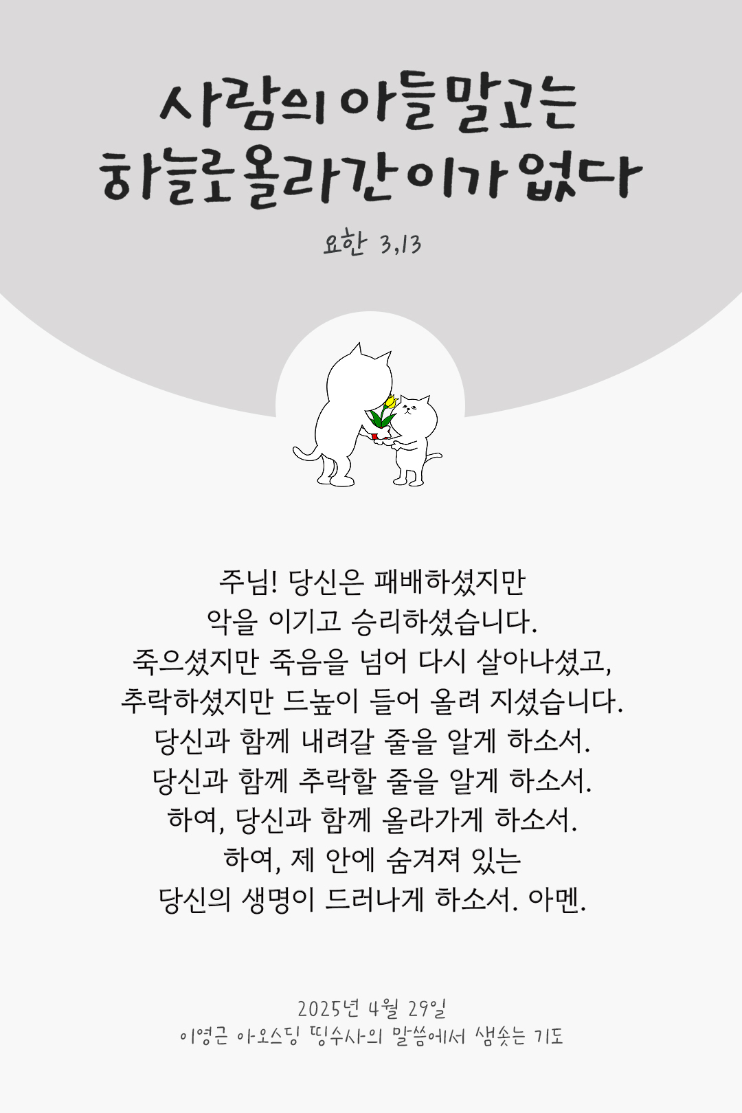 주님! 당신은 패배하셨지만 악을 이기고 승리하셨습니다. 죽으셨지만 죽음을 넘어 다시 살아나셨고, 추락하셨지만 드높이 들어 올려 지셨습니다. 당신과 함께 내려갈 줄을 알게 하소서. 당신과 함께 추락할 줄을 알게 하소서. 하여, 당신과 함께 올라가게 하소서. 하여, 제 안에 숨겨져 있는 당신의 생명이 드러나게 하소서. 아멘. by 이영근 아오스딩 띵수사의 말씀에서 샘솟는 기도(말샘기도)