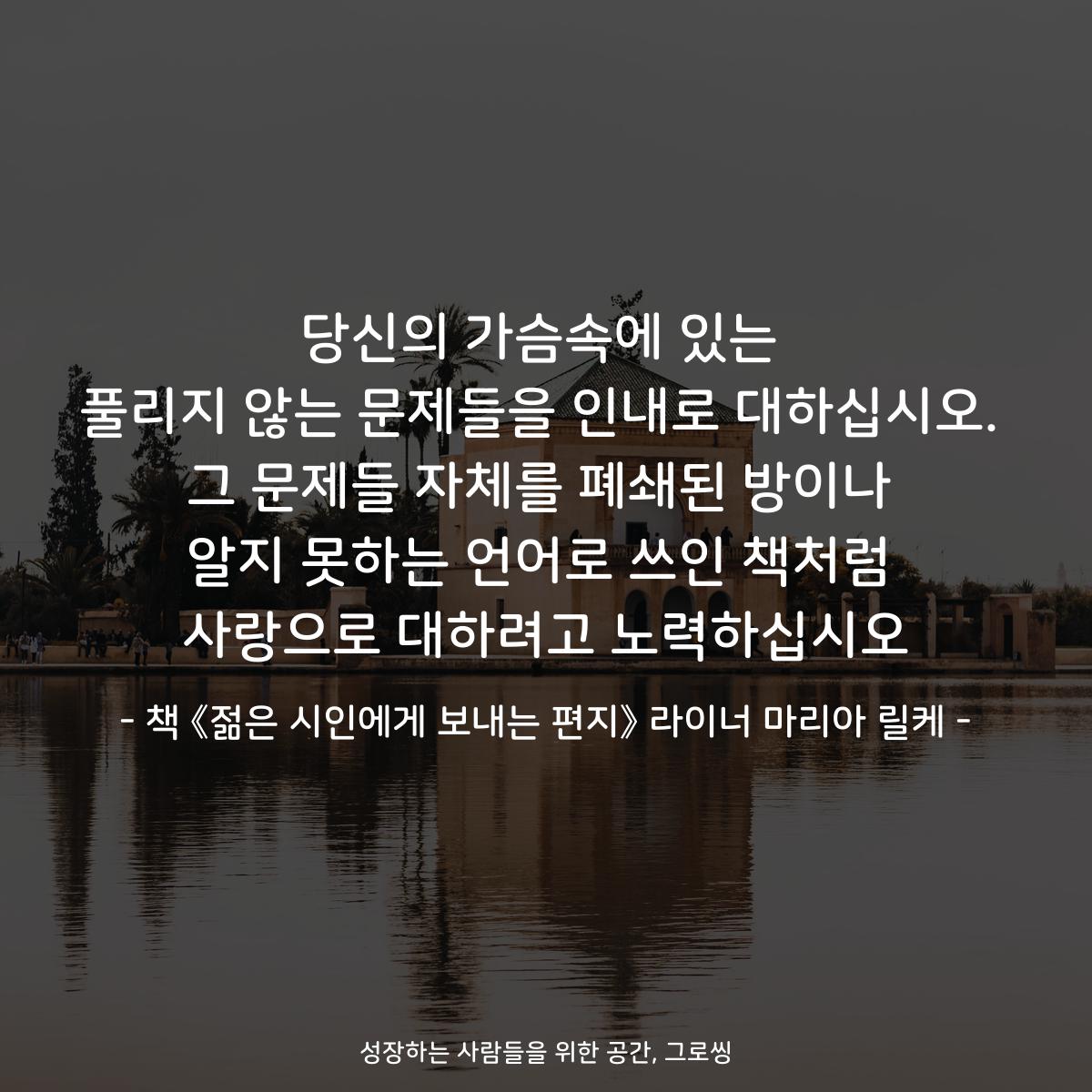 당신의 가슴속에 있는
풀리지 않는 문제들을 인내로 대하십시오.
그 문제들 자체를 폐쇄된 방이나
알지 못하는 언어로 쓰인 책처럼
사랑으로 대하려고 노력하십시오