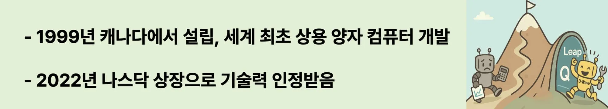 1999년 캐나다에서 설립, 2011년 세계 최초 상용 양자 컴퓨터 발표.
NASA, Google과 협력해 기술력 검증 &rarr; 2022년 나스닥 상장(QBTS).