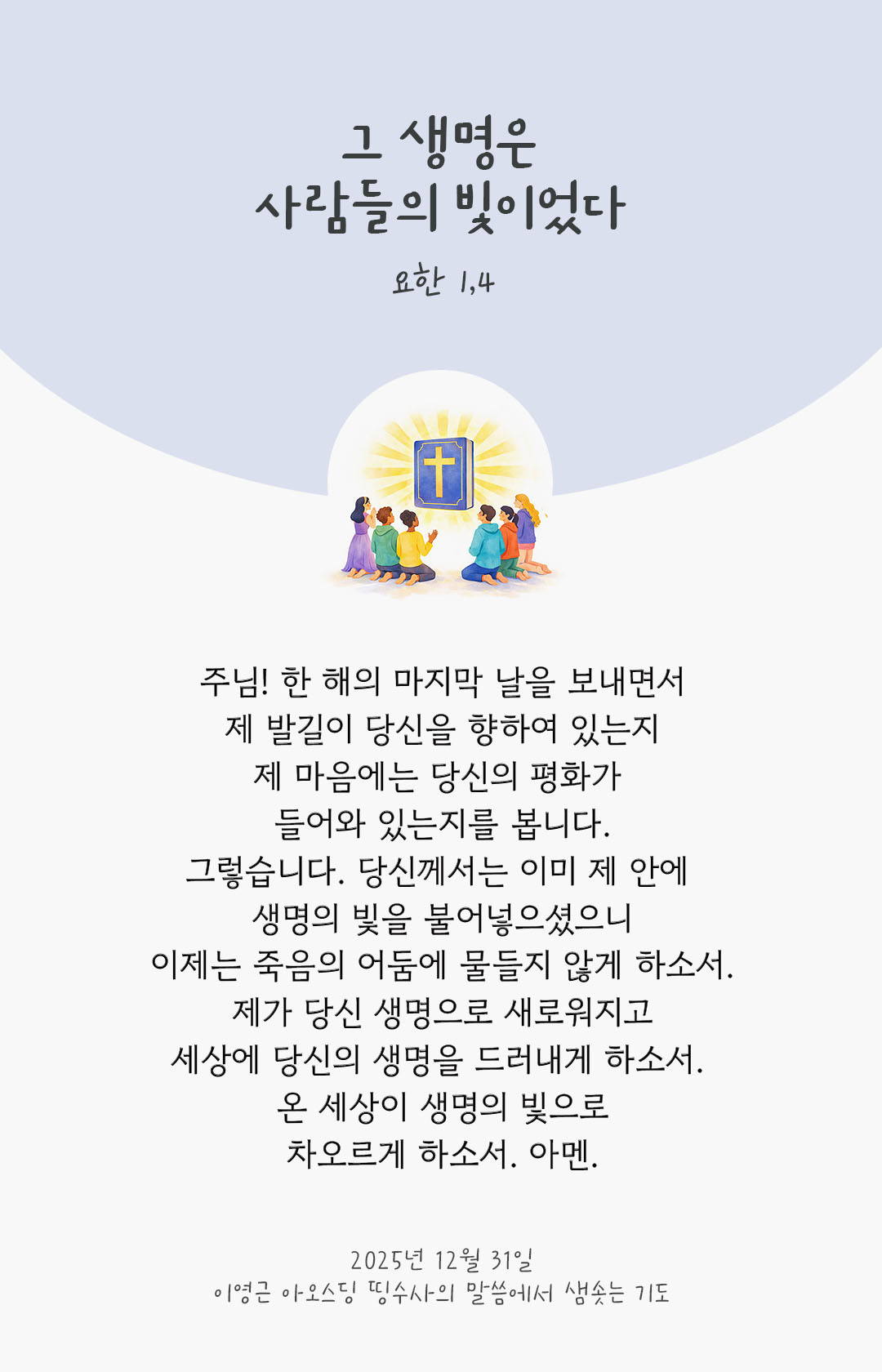 주님! 한 해의 마지막 날을 보내면서, 제 발길이 당신을 향하여 있는지, 제 마음에는 당신의 평화가 들어와 있는지를 봅니다. 그렇습니다. 당신께서는 이미 제 안에 생명의 빛을 불어넣으셨으니 이제는 죽음의 어둠에 물들지 않게 하소서. 제가 당신 생명으로 새로워지고, 세상에 당신의 생명을 드러내게 하소서. 온 세상이 생명의 빛으로 차오르게 하소서. 아멘. by 이영근 아오스딩 신부 띵수사의 말씀에서 샘솟는 기도(말샘기도)