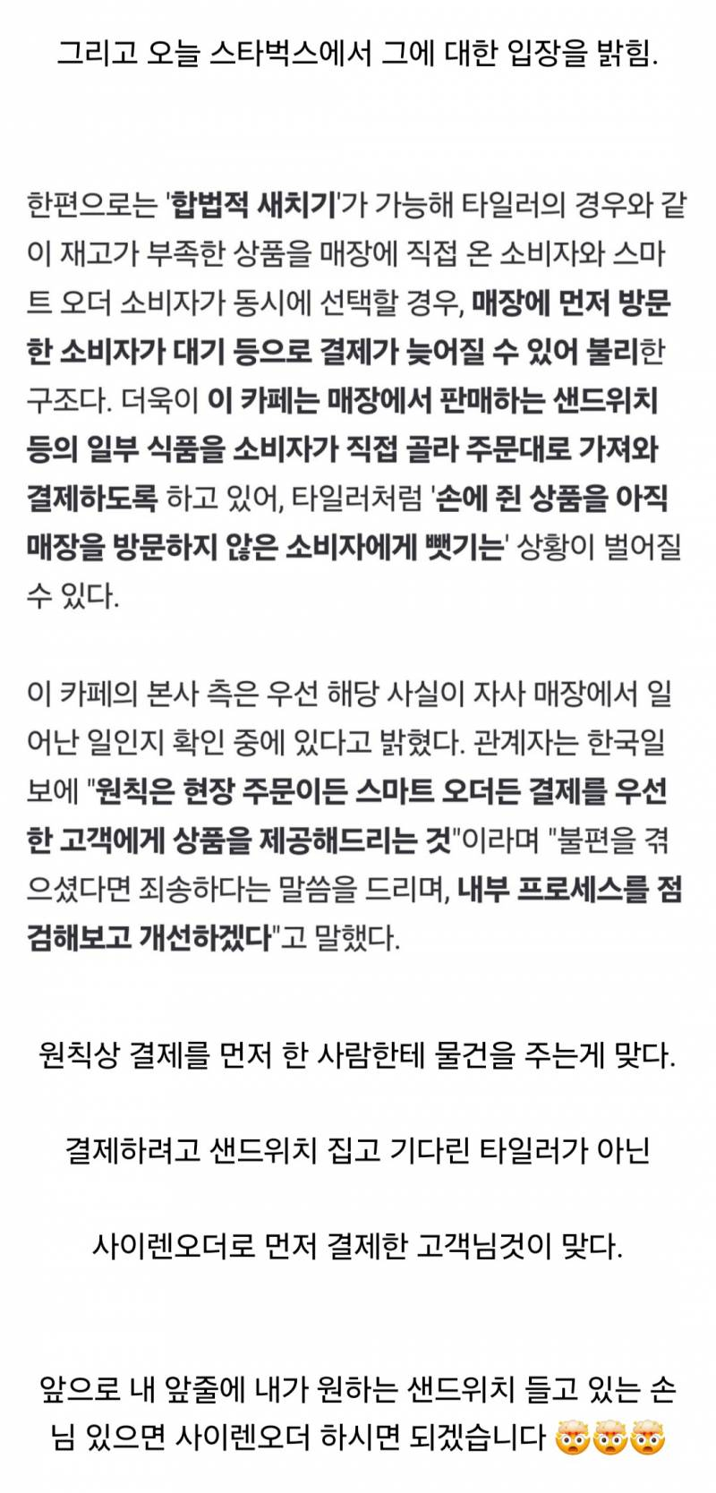 그리고 오늘 스타벅스에서 그에 대한 입장을 밝힘.
한편으로는 '합법적 새치기'가 가능해 타일러의 경우와 같 이 재고가 부족한 상품을 매장에 직접 온 소비자와 스마 트 오더 소비자가 동시에 선택할 경우, 매장에 먼저 방문 한 소비자가 대기 등으로 결제가 늦어질 수 있어 불리한 구조다. 더욱이 이 카페는 매장에서 판매하는 샌드위치 등의 일부 식품을 소비자가 직접 골라 주문대로 가져와 결제하도록 하고 있어, 타일러처럼 '손에 쥔 상품을 아직 매장을 방문하지 않은 소비자에게 뺏기는' 상황이 벌어질 수 있다.
이 카페의 본사 측은 우선 해당 사실이 자사 매장에서 일 어난 일인지 확인 중에 있다고 밝혔다. 관계자는 한국일 보에 &quot;원칙은 현장 주문이든 스마트 오더든 결제를 우선 한 고객에게 상품을 제공해드리는 것&quot;이라며 &quot;불편을 겪 으셨다면 죄송하다는 말씀을 드리며, 내부 프로세스를 점 검해보고 개선하겠다&quot;고 말했다.
원칙상 결제를 먼저 한 사람한테 물건을 주는게 맞다.
결제하려고 샌드위치 집고 기다린 타일러가 아닌
사이렌오더로 먼저 결제한 고객님것이 맞다.
앞으로 내 앞줄에 내가 원하는 샌드위치 들고 있는 손 님 있으면 사이렌오더 하시면 되겠습니다