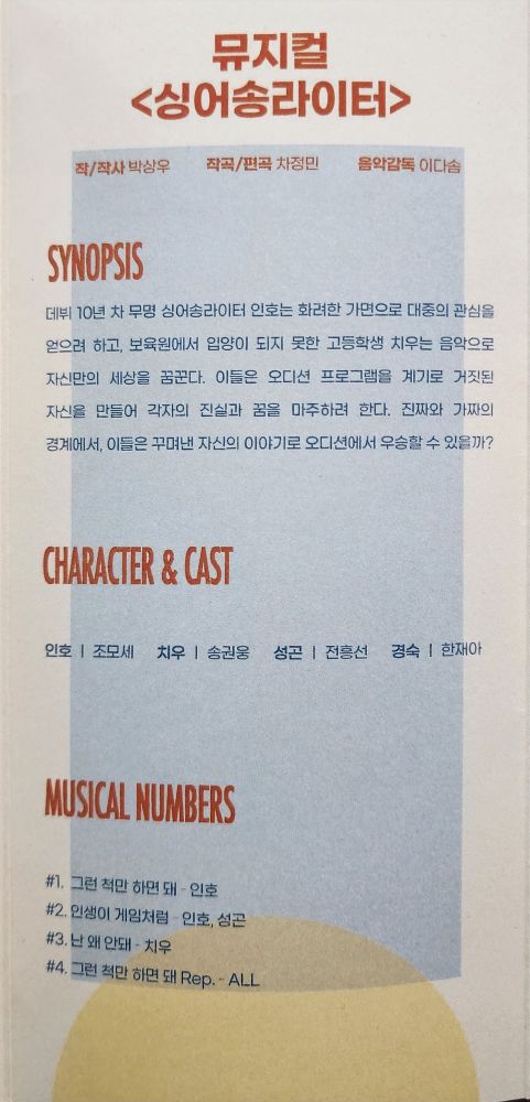 뮤지컬 <싱어송라이터>
작/작사 - 박상우
작곡 - 차정민
음악감독 - 이다솜
SYNOPSIS
데뷔 10년 차 무명 싱어송라이터 인호는 화려한 가면으로 대중의 관심을 얻으려 하고, 보육원에서 입양이 되지 못한 고등학생 치우는 음악으로 자신만의 세상을 꿈꾼다. 이들은 오디션 프로그램을 계기로 거짓된 자신을 만들어 각자의 진실과 꿈을 마주하려 한다. 진짜와 가짜의 경계에서, 이들은 꾸며낸 자신의 이야기로 오디션에서 우승할 수 있을까?
CHARACTER & CAST
인호 - 조모세
치우 - 송권웅
성곤 - 전흥선
경숙 - 한재아
MUSICAL NUMBERS
#1. 그런 척만 하면 돼 - 인호
#2. 인생이 게임처럼 - 인호, 성곤
#3. 난 왜 안돼 - 치우
#4. 그런 척만 하면 돼 Rep. - ALL