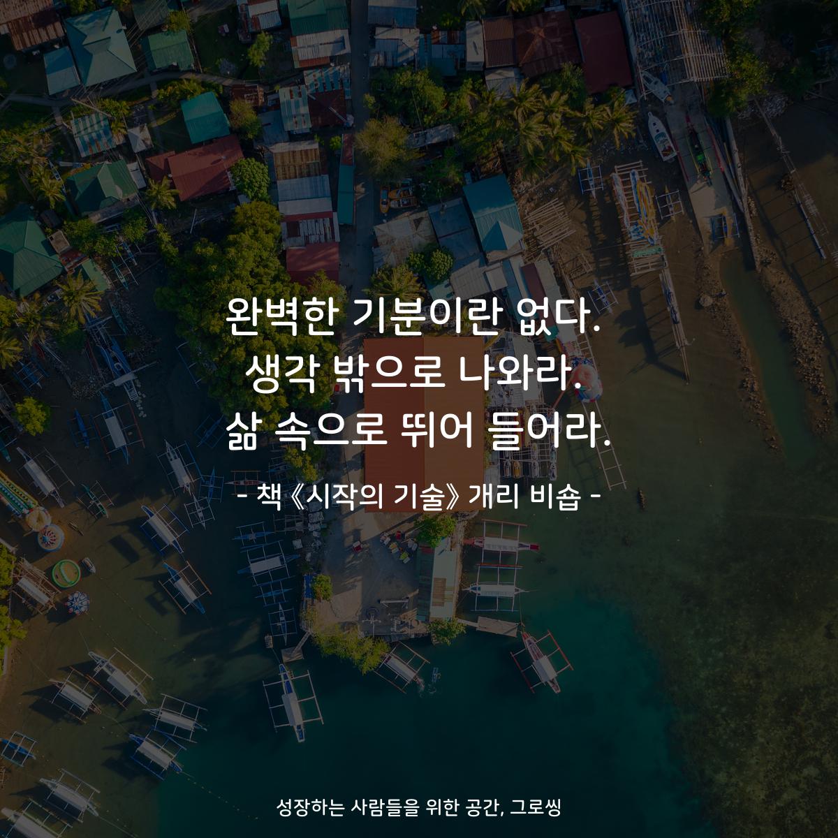 완벽한 기분이란 없다.
생각 밖으로 나와라.
삶 속으로 뛰어 들어라.