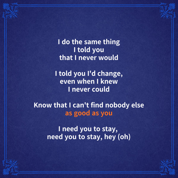 [후렴]

I do the same thing

I told you that I never would

내가 절대 하지 않겠다고 한 걸 하고 있어



I told you I'd change,

even when I knew I never could

내가 변할 수 없다는 걸 알면서도

변하겠다고 말했었지



Know that I can't find

nobody else as good as you

너처럼 좋은 사람을 찾을 수 없다는 걸 알아



I need you to stay, need you to stay, hey (oh)

나는 네가 옆에 있어줘야 해

네가 옆에 있어줘야 해



stay 해석을 보면서

문법 부분도 확인해볼 수 있는데요.



&lsquo;as 형용사 as ~&rsquo;는

동급비교라고 해서 

&lsquo;~처럼 형용사한&rsquo;이라고 해석합니다.



위 가사에서는 as good as you라고

했으니까 &lsquo;너처럼 좋은&rsquo;이라고

해석할 수 있겠죠.



첫 번째 as 뒤에는 형용사뿐만

아니라 부사가 올 수도 있고, 

형용사+명사가 올 때도 있으니

이걸 알아두면 앞으로 해석할 때

좀 더 폭넓고 유연하게

해석할 수 있겠죠.