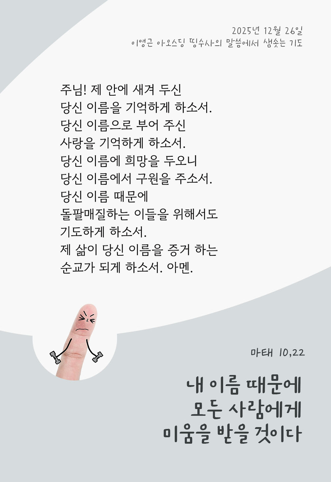 주님! 제 안에 새겨 두신 당신 이름을 기억하게 하소서. 당신 이름으로 부어 주신 사랑을 기억하게 하소서. 당신 이름에 희망을 두오니, 당신 이름에서 구원을 주소서. 당신 이름 때문에, 돌팔매질하는 이들을 위해서도 기도하게 하소서. 제 삶이 당신 이름을 증거 하는 순교가 되게 하소서. 아멘. by 이영근 아오스딩 신부 띵수사의 말씀에서 샘솟는 기도(말샘기도)