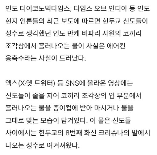 인도 더이코노믹타임스, 타임스 오브 인디아 등 인도 현지 언론들의 최근 보도에 따르면 힌두교 신도들이 성수로 생각했던 인도 반케 비파리 사원의 코끼리 조각상에서 흘러나오는 물이 사실은 에어컨 응축수라는 사실이 드러났다.
엑스(X·옛 트위터) 등 SNS에 올라온 영상에는 신도들이 줄을 지어 코끼리 조각상의 입 부분에서 흘러나오는 물을 종이컵에 받아 마시거나 물을 그대로 맞는 모습이 담겨있다. 이 물은 신도들 사이에서는 힌두교의 8번째 화신 크리슈나의 발에서 나오는 성수로 여겨져왔다.