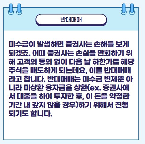 미수금이 발생하면 증권사는 손해를 보게 되겠죠. 이때 증권사는 손실을 만회하기 위해 고객의 동의 없이 다음 날 하한가로 해당 주식을 매도하게 되는데요, 이를 반대매매라고 합니다. 반대매매는 미수금 변제뿐 아니라 미상환 융자금을 상환(ex. 증권사에서 대출을 하여 투자한 후, 이 돈을 약정한 기간 내 갚지 않을 경우)하기 위해서 진행되기도 합니다.