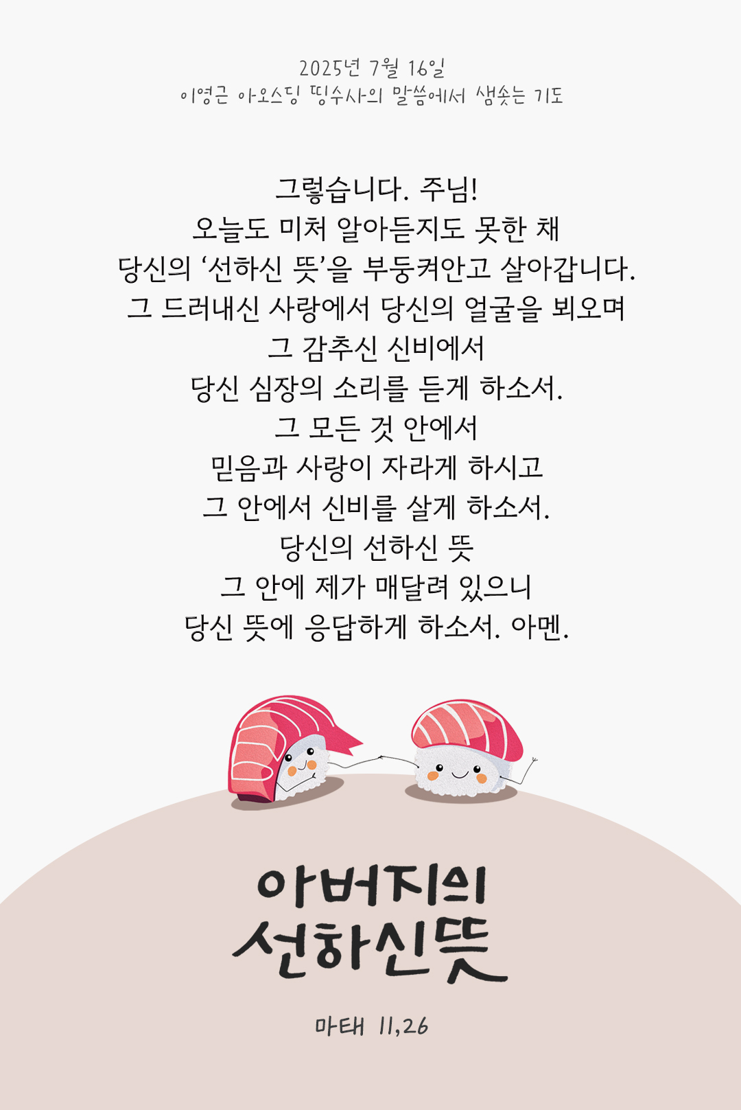 그렇습니다. 주님! 오늘도 미처 알아듣지도 못한 채 당신의 &lsquo;선하신 뜻&rsquo;을 부둥켜안고 살아갑니다. 그 드러내신 사랑에서 당신의 얼굴을 뵈오며 그 감추신 신비에서 당신 심장의 소리를 듣게 하소서. 그 모든 것 안에서 믿음과 사랑이 자라게 하시고 그 안에서 신비를 살게 하소서. 당신의 선하신 뜻 그 안에 제가 매달려 있으니 당신 뜻에 응답하게 하소서. 아멘. by 이영근 아오스딩 신부 띵수사의 말씀에서 샘솟는 기도(말샘기도)