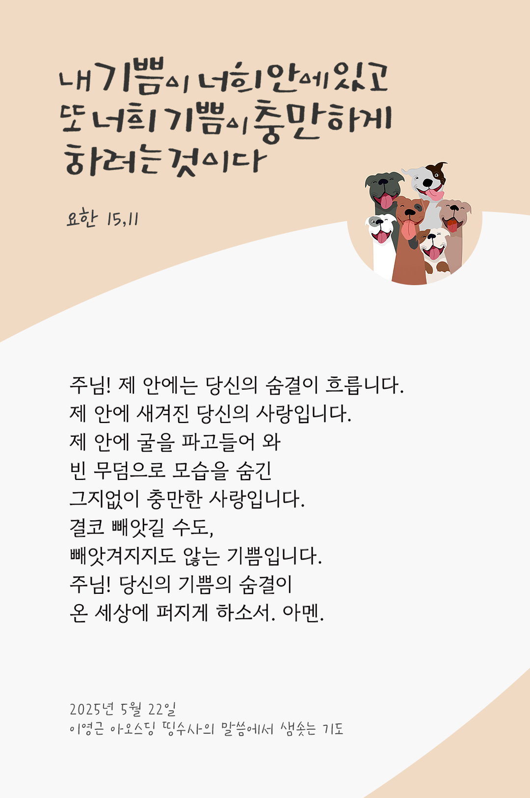 주님! 제 안에는 당신의 숨결이 흐릅니다. 제 안에 새겨진 당신의 사랑입니다. 제 안에 굴을 파고들어 와 빈 무덤으로 모습을 숨긴 그지없이 충만한 사랑입니다. 결코 빼앗길 수도, 빼앗겨지지도 않는 기쁨입니다. 주님! 당신의 기쁨의 숨결이 온 세상에 퍼지게 하소서. 아멘 by 이영근 아오스딩 신부 띵수사의 말씀에서 샘솟는 기도(말샘기도)