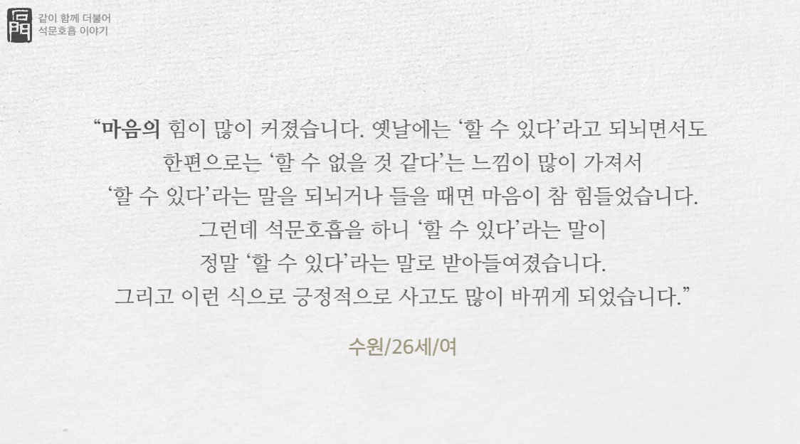 수원에 사는 26살 여성이 적은 석문호흡 수련체험기입니다.
마음이 힘이 많이 커졌습니다. 옛날에는 할 수 있다 라고 되뇌면서도 한편으로는 할 수 없을 것 같다는 느낌을 많이 가져서 할 수 있다라는 말을 되뇌거나 들을 때면 마음이 참 힘들었습니다.
그런데 석문호흡을 하니 할 수 있다라는 말이 정말 할 수 있다라는 말로 받아들여졌습니다.
그리고 이런 식으로 긍정적으로 사고도 많이 바뀌게 되었습니다.