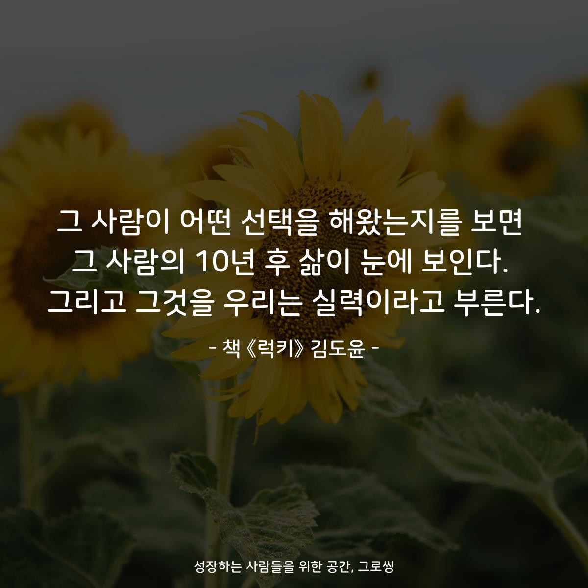 그 사람이 어떤 선택을 해왔는지를 보면
그 사람의 10년 후 삶이 눈에 보인다.
그리고 그것을 우리는 실력이라고 부른다.