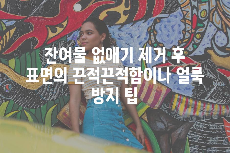 잔여물 없애기 제거 후 표면의 끈적끈적함이나 얼룩 방지 팁