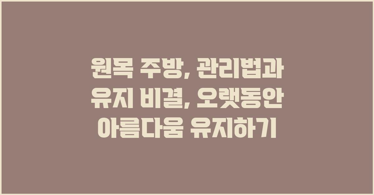 원목 주방, 관리법과 유지 비결