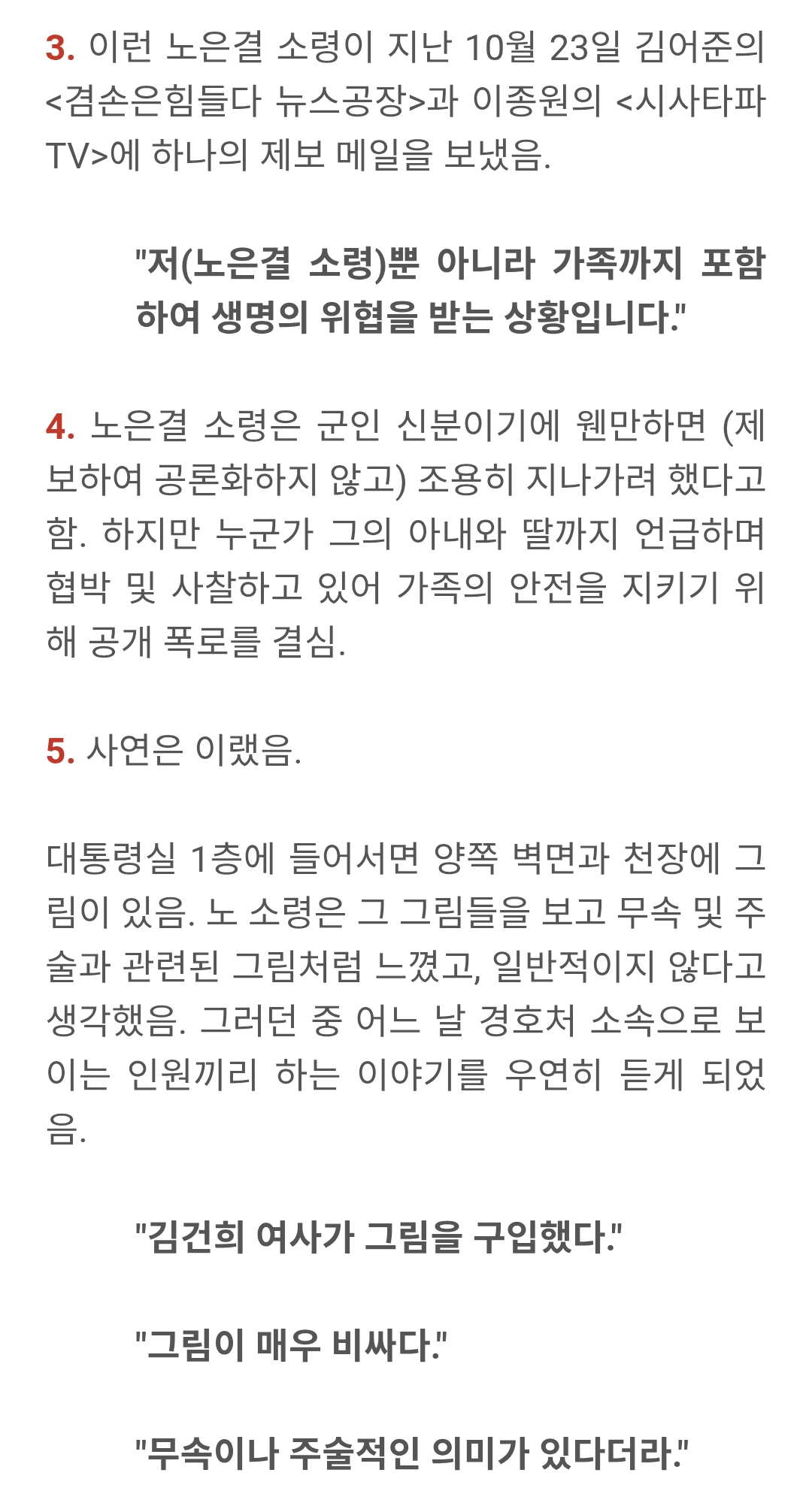 3. 이런 노은결 소령이 지난 10월 23일 김어준의 &lt;겸손은힘들다 뉴스공장&gt;과 이종원의 &lt;시사타파 TV&gt;에 하나의 제보 메일을 보냈음.
&quot;저(노은결 소령)뿐 아니라 가족까지 포함 하여 생명의 위협을 받는 상황입니다.&quot;
4. 노은결 소령은 군인 신분이기에 웬만하면 (제 보하여 공론화하지 않고) 조용히 지나가려 했다고 함. 하지만 누군가 그의 아내와 딸까지 언급하며 협박 및 사찰하고 있어 가족의 안전을 지키기 위 해 공개 폭로를 결심.
5. 사연은 이랬음.
대통령실 1층에 들어서면 양쪽 벽면과 천장에 그 림이 있음. 노 소령은 그 그림들을 보고 무속 및 주 술과 관련된 그림처럼 느꼈고, 일반적이지 않다고 생각했음. 그러던 중 어느 날 경호처 소속으로 보 이는 인원끼리 하는 이야기를 우연히 듣게 되었 음.
&quot;김건희 여사가 그림을 구입했다.&quot;
&quot;그림이 매우 비싸다.&quot;
&quot;무속이나 주술적인 의미가 있다더라.&quot;