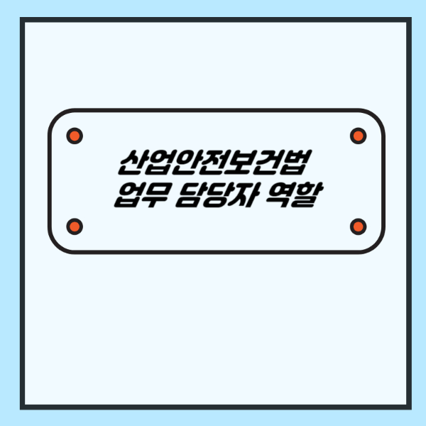 산업안전보건법 상 업무 담당자의 역할 (안전보건관리책임자, 안전관리자 ,관리감독자 등)