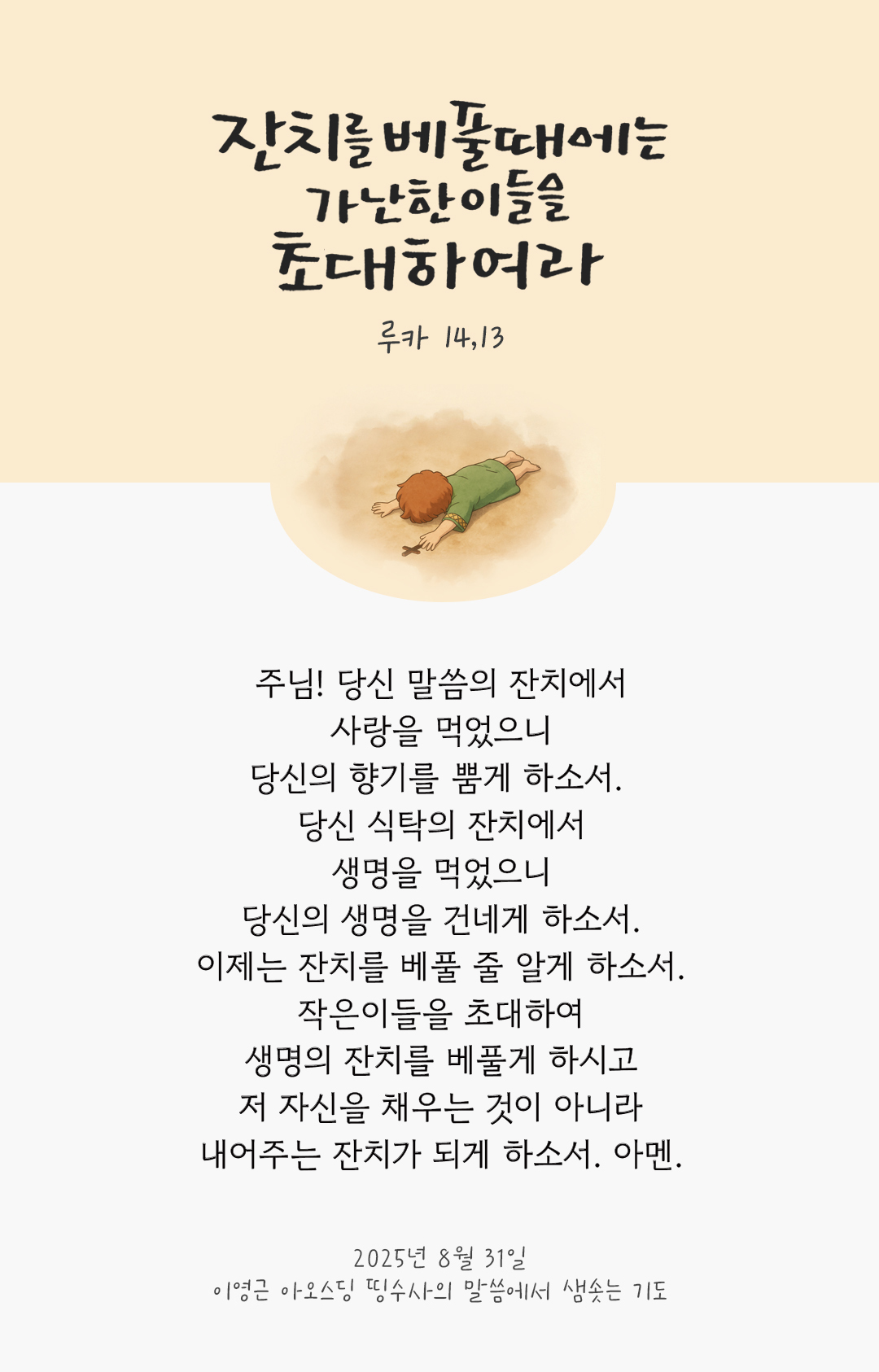 주님! 당신 말씀의 잔치에서 사랑을 먹었으니, 당신의 향기를 뿜게 하소서. 당신 식탁의 잔치에서 생명을 먹었으니, 당신의 생명을 건네게 하소서. 이제는 잔치를 베풀 줄 알게 하소서. 작은이들을 초대하여 생명의 잔치를 베풀게 하시고, 저 자신을 채우는 것이 아니라 내어주는 잔치가 되게 하소서. 아멘. by 이영근 아오스딩 신부 띵수사의 말씀에서 샘솟는 기도(말샘기도)