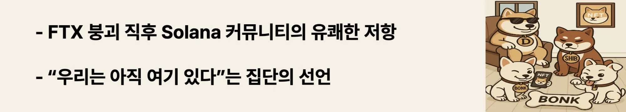 ‘FTX 붕괴 직후 등장한 Solana 커뮤니티의 저항’이라는 문구가 포함된 웹배너 이미지. 이 이미지는 BONK가 기존 중심 세력 붕괴 이후에도 커뮤니티 주도로 등장한 탈중앙 저항의 상징임을 시각적으로 전달하며, 블로그의 BONK 탄생 배경과 시대적 맥락을 설명함 (BONK origin, FTX collapse aftermath, Solana community resistance).