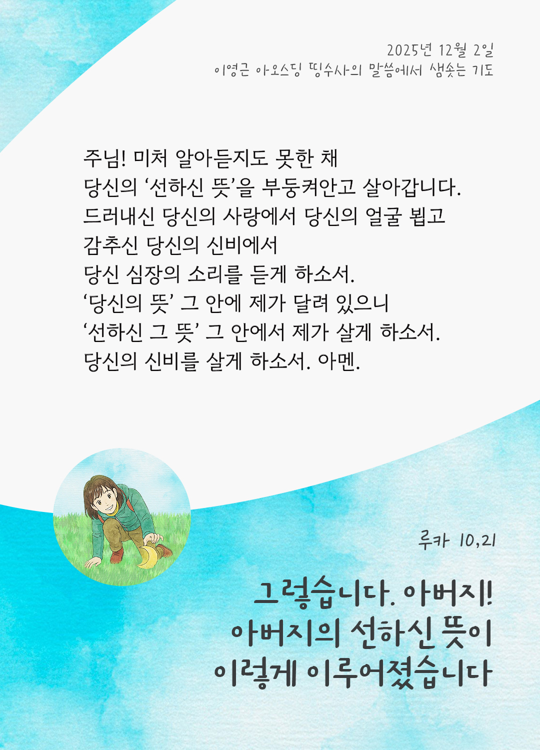 주님! 미처 알아듣지도 못한 채, 당신의 ‘선하신 뜻’을 부둥켜안고 살아갑니다. 드러내신 당신의 사랑에서 당신의 얼굴 뵙고, 감추신 당신의 신비에서 당신 심장의 소리를 듣게 하소서. ‘당신의 뜻’, 그 안에 제가 달려 있으니 ‘선하신 그 뜻’, 그 안에서 제가 살게 하소서. 당신의 신비를 살게 하소서. 아멘. by 이영근 아오스딩 신부 띵수사의 말씀에서 샘솟는 기도(말샘기도)