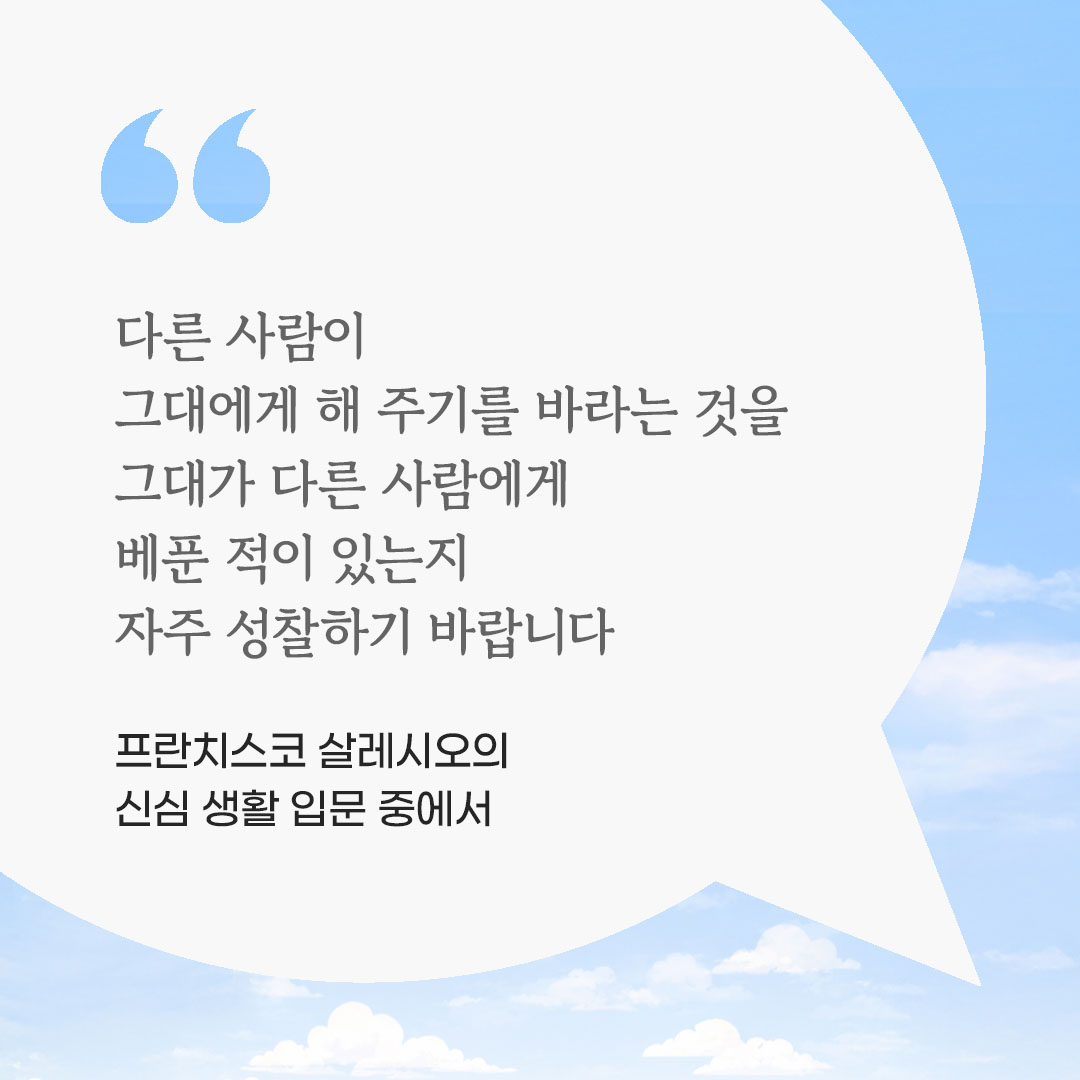 다른 사람이 그대에게 해 주기를 바라는 것을 그대가 다른 사람에게 베푼 적이 있는지 자주 성찰하기 바랍니다. (프란치스코 살레시오의 신심 생활 입문 중에서) 피어나네 마음을 살리는 가톨릭 명언 이미지