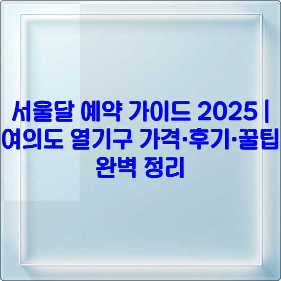 서울달 예약 가이드 2025 ❘ 여의도 열기구 가격&middot;후기&middot;꿀팁 완벽 정리