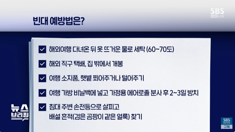 빈대 예방법
- 해외여행 다녀온 뒤 옷 뜨거운 물로 세탁
- 해외직구 택배, 집 밖에서 개봉
- 여행 소지품, 햇볕 쬐어주거나 털어주기
- 여행 가방 비닐백에 넣고 가정용 에어로졸 분사 후 2~3일 방치
- 침대 주변 손전등으로 살피고 배설 흔적 찾기