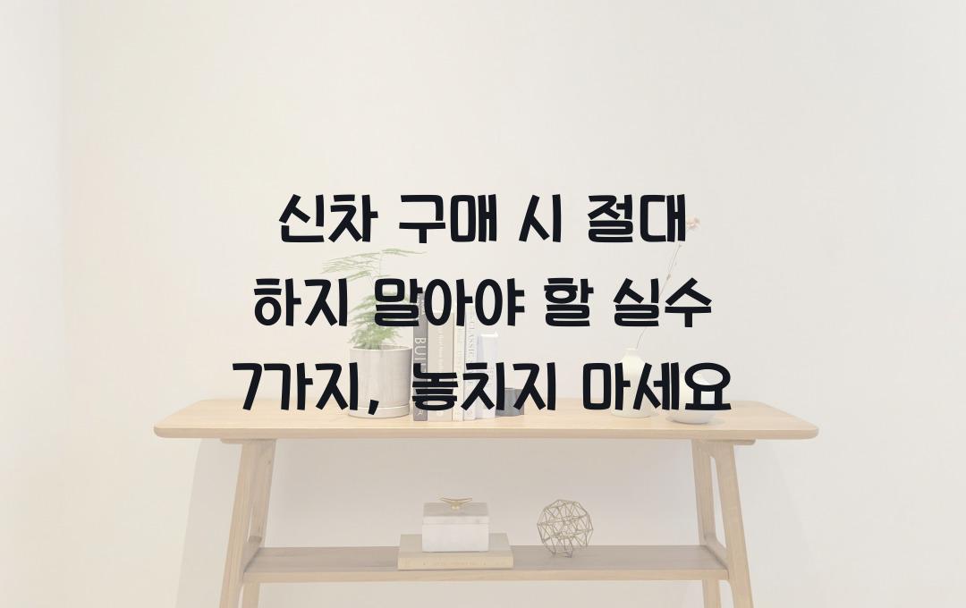 신차 구매 시 절대 하지 말아야 할 실수 7가지
