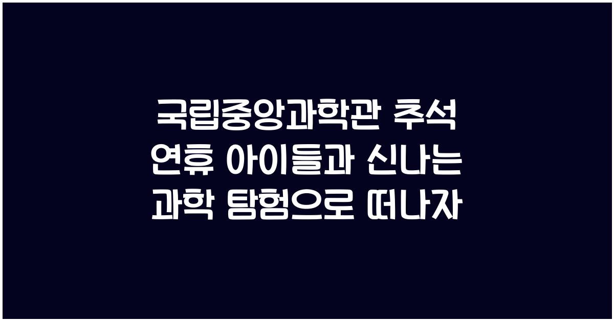 국립중앙과학관, 추석 연휴 아이들과 함께하는 신나는 과학 탐험