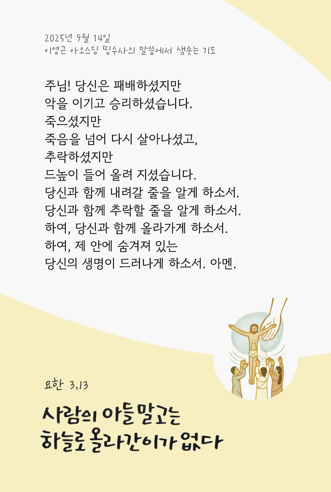 주님! 당신은 패배하셨지만 악을 이기고 승리하셨습니다. 죽으셨지만 죽음을 넘어 다시 살아나셨고, 추락하셨지만 드높이 들어 올려 지셨습니다. 당신과 함께 내려갈 줄을 알게 하소서. 당신과 함께 추락할 줄을 알게 하소서. 하여, 당신과 함께 올라가게 하소서. 하여, 제 안에 숨겨져 있는 당신의 생명이 드러나게 하소서. 아멘. by 이영근 아오스딩 신부 띵수사의 말씀에서 샘솟는 기도(말샘기도)