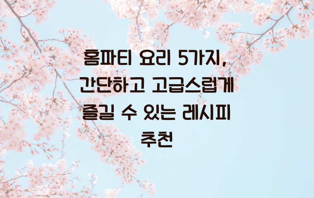홈파티 요리 5가지, 간단하고 고급스럽게
