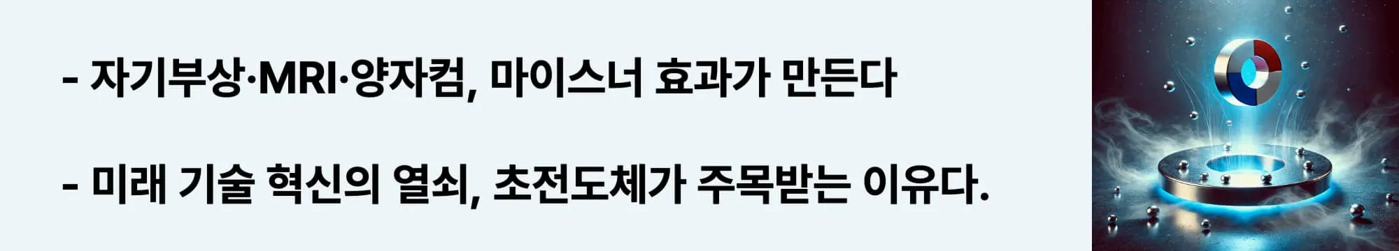 자기부상&middot;MRI&middot;양자컴, 마이스너 효과가 만든다
미래 기술 혁신의 열쇠, 초전도체가 주목받는 이유다.