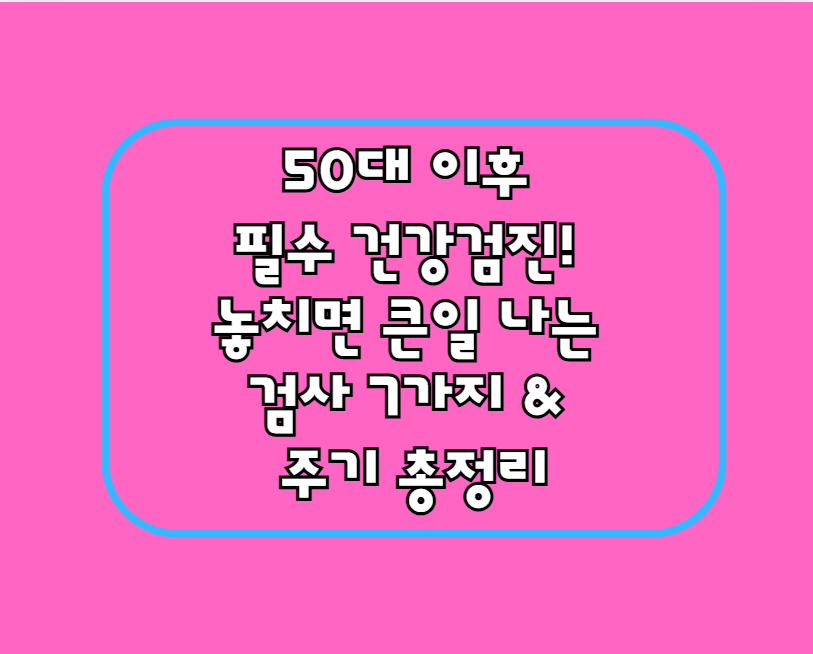 50대 이후 필수 건강검진! 놓치면 큰일 나는 검사 7가지 & 주기 총정리