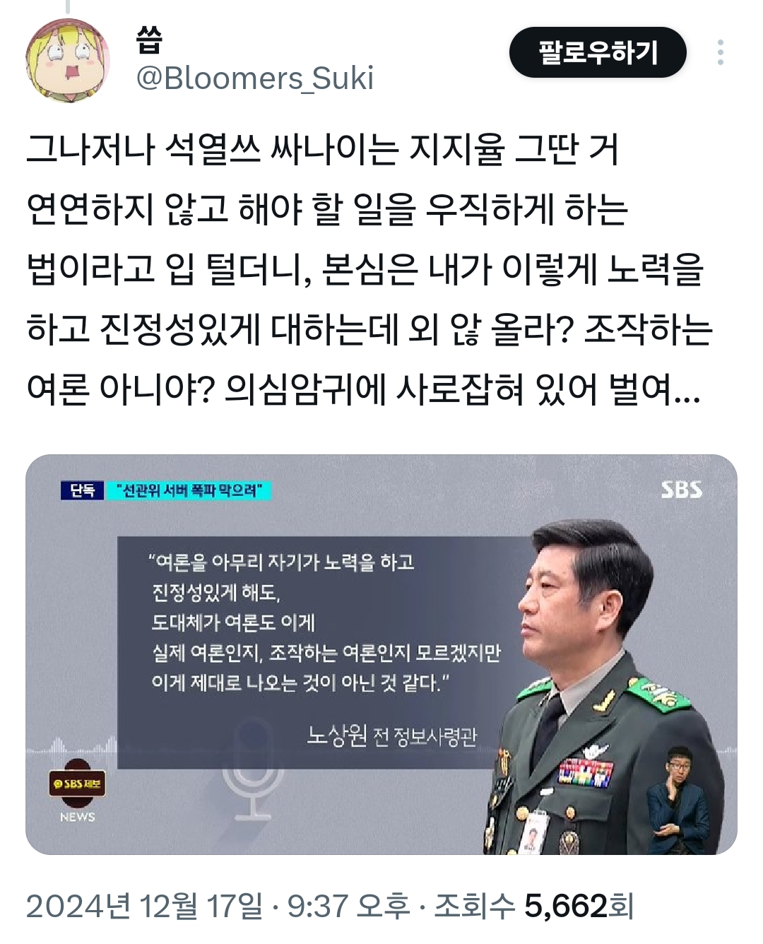 @Bloomers_Suki
팔로우하기
그나저나 석열쓰 싸나이는 지지율 그딴 거 연연하지 않고 해야 할 일을 우직하게 하는 법이라고 입 털더니, 본심은 내가 이렇게 노력을 하고 진정성있게 대하는데 외 않 올라? 조작하는 여론 아니야? 의심암귀에 사로잡혀 있어 벌여...
단독
&quot;선관위 서버 폭파 막으려&quot;
NEWS
&quot;여론을 아무리 자기가 노력을 하고 진정성있게 해도, 도대체가 여론도 이게 실제 여론인지, 조작하는 여론인지 모르겠지만 이게 제대로 나오는 것이 아닌 것 같다.&quot;
노상원 전 정보사령관
2024년 12월 17일 · 9:37 오후ㆍ 조회수 5,662회
